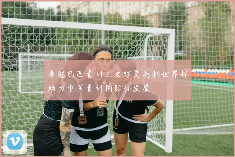 鲁能巴西青训三名球员亮相世界杯助力中国青训国际化发展