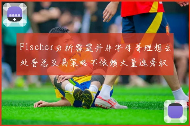 Fischer分析雷霆并非字母哥理想去处普总交易策略不依赖大量选秀权