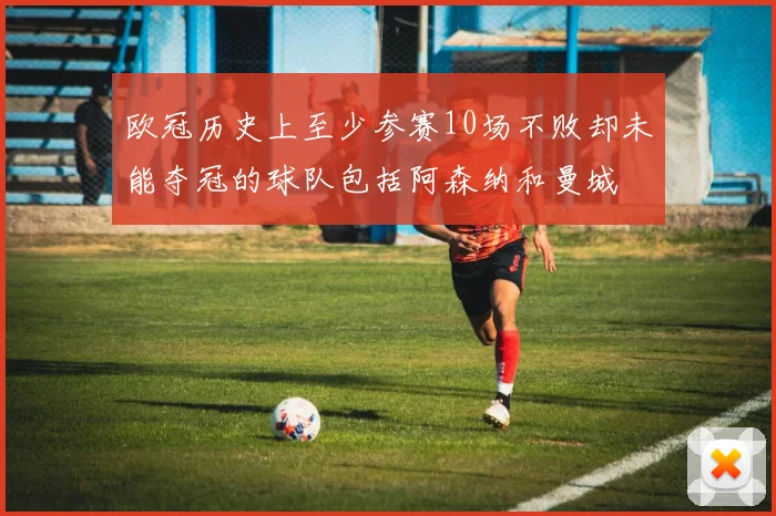 欧冠历史上至少参赛10场不败却未能夺冠的球队包括阿森纳和曼城