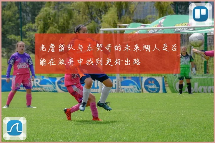 老詹留队与东契奇的未来湖人是否能在放弃中找到更好出路