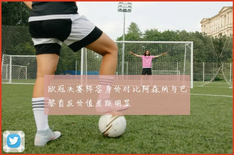 欧冠决赛阵容身价对比阿森纳与巴黎首发价值差距明显