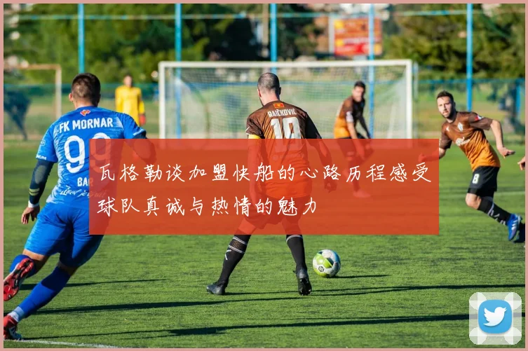瓦格勒谈加盟快船的心路历程感受球队真诚与热情的魅力