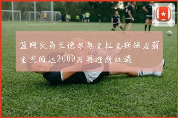 篮网交易兰德尔与克拉克斯顿后薪金空间达2000万再迎新机遇