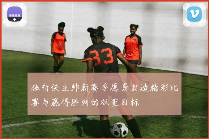 独行侠主帅新赛季愿景打造精彩比赛与赢得胜利的双重目标