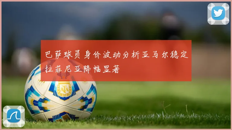 巴萨球员身价波动分析亚马尔稳定拉菲尼亚降幅显著