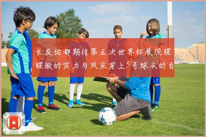 长友佑都期待第五次世界杯展现猩猩般的实力与风采穿上5号球衣的自豪感