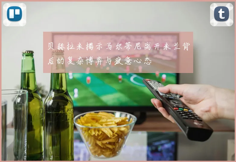 贝赫拉米揭示马尔蒂尼离开米兰背后的复杂博弈与疲惫心态
