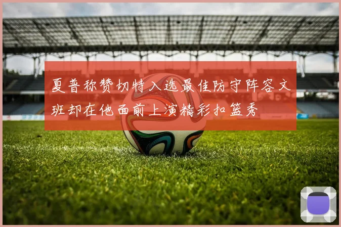 夏普称赞切特入选最佳防守阵容文班却在他面前上演精彩扣篮秀