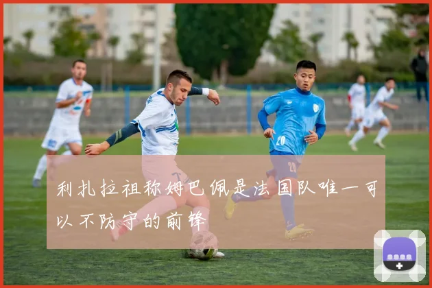 利扎拉祖称姆巴佩是法国队唯一可以不防守的前锋