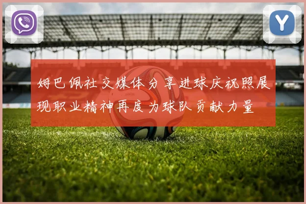 姆巴佩社交媒体分享进球庆祝照展现职业精神再度为球队贡献力量