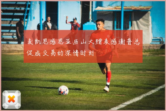 麦凯恩感恩亚历山大赠表感谢普总促成交易的深情时刻