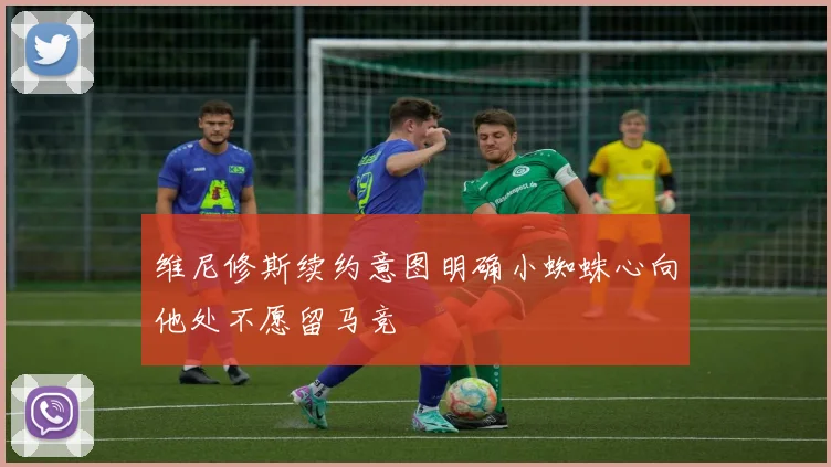 维尼修斯续约意图明确小蜘蛛心向他处不愿留马竞