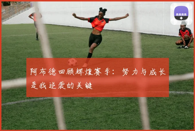 阿布德回顾辉煌赛季：努力与成长是我逆袭的关键