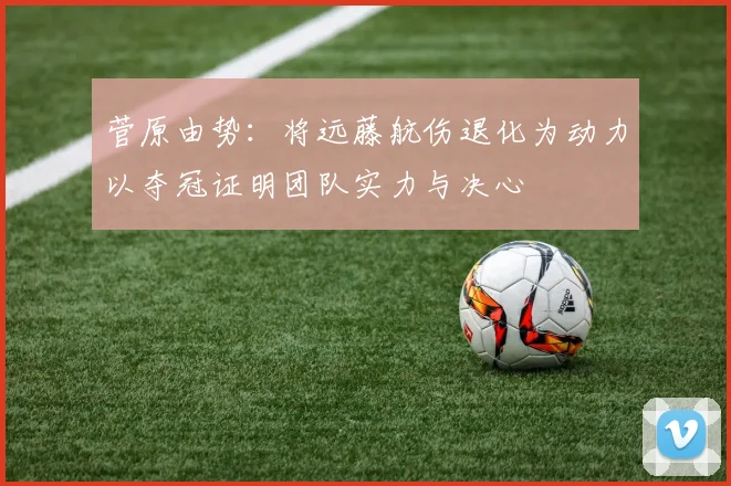 菅原由势：将远藤航伤退化为动力以夺冠证明团队实力与决心