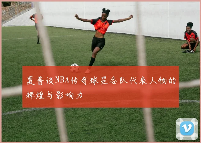 夏普谈NBA传奇球星各队代表人物的辉煌与影响力