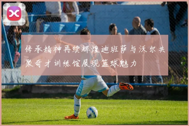 传承精神再续辉煌迪班萨与沃尔共聚奇才训练馆展现篮球魅力
