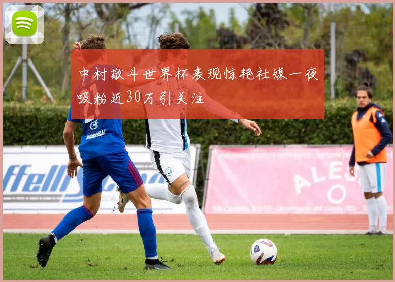 中村敬斗世界杯表现惊艳社媒一夜吸粉近30万引关注