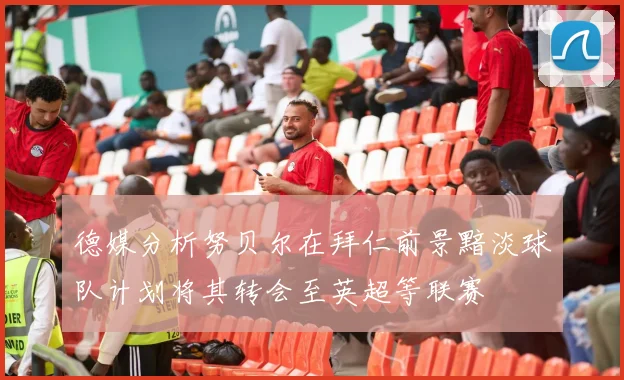 德媒分析努贝尔在拜仁前景黯淡球队计划将其转会至英超等联赛