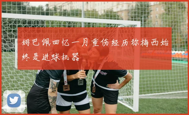 姆巴佩回忆一月重伤经历称梅西始终是进球机器