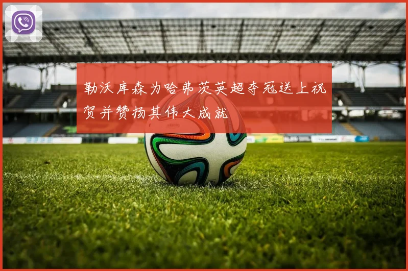 勒沃库森为哈弗茨英超夺冠送上祝贺并赞扬其伟大成就