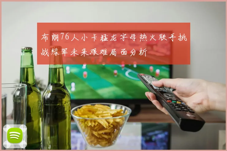 布朗76人小卡猛龙字母热火联手挑战绿军未来艰难局面分析