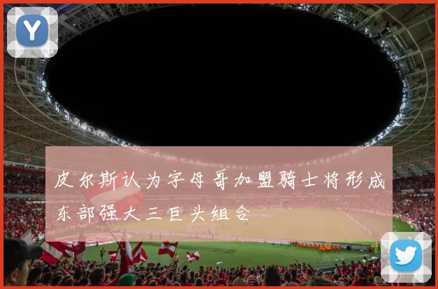 皮尔斯认为字母哥加盟骑士将形成东部强大三巨头组合