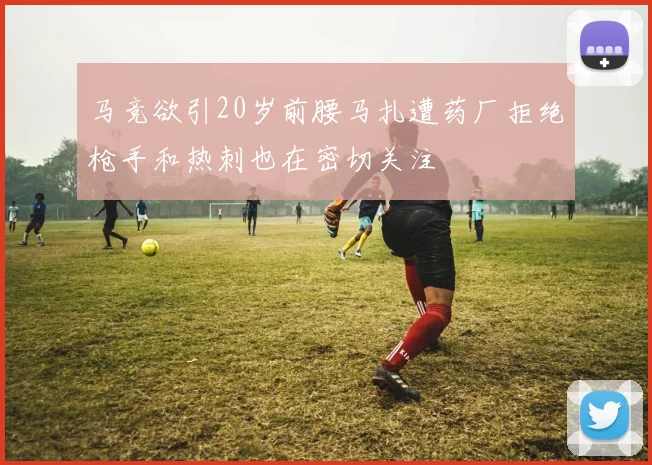 马竞欲引20岁前腰马扎遭药厂拒绝枪手和热刺也在密切关注