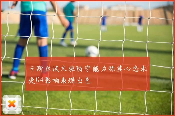 卡斯尔谈文班防守能力称其心态未受G4影响表现出色